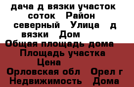 дача д.вязки участок 7соток › Район ­ северный › Улица ­ д.вязки › Дом ­ 286 › Общая площадь дома ­ 50 › Площадь участка ­ 700 › Цена ­ 550 000 - Орловская обл., Орел г. Недвижимость » Дома, коттеджи, дачи продажа   . Орловская обл.,Орел г.